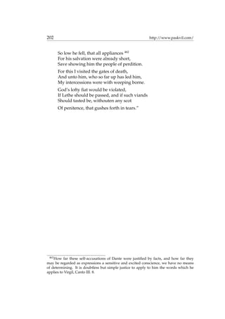 202 http://www.paskvil.com/
So low he fell, that all appliances 462
For his salvation were already short,
Save showing him the people of perdition.
For this I visited the gates of death,
And unto him, who so far up has led him,
My intercessions were with weeping borne.
God’s lofty ﬁat would be violated,
If Lethe should be passed, and if such viands
Should tasted be, withouten any scot
Of penitence, that gushes forth in tears.”
462
How far these self-accusations of Dante were justiﬁed by facts, and how far they
may be regarded as expressions a sensitive and excited conscience, we have no means
of determining. It is doubtless but simple justice to apply to him the words which he
applies to Virgil, Canto III. 8.
 