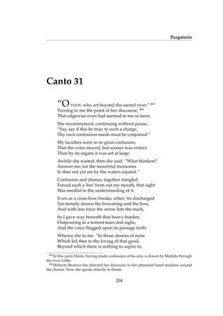Purgatorio
Canto 31
“OTHOU who art beyond the sacred river,” 463
Turning to me the point of her discourse, 464
That edgewise even had seemed to me so keen,
She recommenced, continuing without pause,
“Say, say if this be true; to such a charge,
Thy own confession needs must be conjoined.”
My faculties were in so great confusion,
That the voice moved, but sooner was extinct
Than by its organs it was set at large.
Awhile she waited; then she said: “What thinkest?
Answer me; for the mournful memories
In thee not yet are by the waters injured.”
Confusion and dismay together mingled
Forced such a Yes! from out my mouth, that sight
Was needful to the understanding of it.
Even as a cross-bow breaks, when ’tis discharged
Too tensely drawn the bowstring and the bow,
And with less force the arrow hits the mark,
So I gave way beneath that heavy burden,
Outpouring in a torrent tears and sighs,
And the voice ﬂagged upon its passage forth.
Whence she to me: “In those desires of mine
Which led thee to the loving of that good,
Beyond which there is nothing to aspire to,
463
In this canto Dante, having made confession of his sins, is drawn by Matilda through
the river Lethe.
464
Hitherto Beatrice has directed her discourse to her attendant hand-maidens around
the chariot. Now she speaks directly to Dante.
204
 