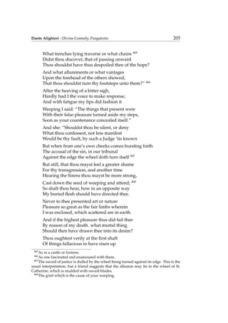 Dante Alighieri - Divine Comedy, Purgatorio 205
What trenches lying traverse or what chains 465
Didst thou discover, that of passing onward
Thou shouldst have thus despoiled thee of the hope?
And what allurements or what vantages
Upon the forehead of the others showed,
That thou shouldst turn thy footsteps unto them?” 466
After the heaving of a bitter sigh,
Hardly had I the voice to make response,
And with fatigue my lips did fashion it
Weeping I said: “The things that present were
With their false pleasure turned aside my steps,
Soon as your countenance concealed itself.”
And she: “Shouldst thou be silent, or deny
What thou confessest, not less manifest
Would be thy fault, by such a Judge ’tis known
But when from one’s own cheeks comes bursting forth
The accusal of the sin, in our tribunal
Against the edge the wheel doth turn itself 467
But still, that thou mayst feel a greater shame
For thy transgression, and another time
Hearing the Sirens thou mayst be more strong,
Cast down the seed of weeping and attend; 468
So shalt thou hear, how in an opposite way
My buried ﬂesh should have directed thee.
Never to thee presented art or nature
Pleasure so great as the fair limbs wherein
I was enclosed, which scattered are in earth.
And if the highest pleasure thus did fail thee
By reason of my death. what mortal thing
Should then have drawn thee into its desire?
Thou oughtest verily at the ﬁrst shaft
Of things fallacious to have risen up
465
As in a castle or fortress.
466
As one fascinated and enamoured with them.
467
The sword of justice is dulled by the wheel being turned against its edge. This is the
usual interpretation; but a friend suggests that the allusion may be to the wheel of St.
Catherine, which is studded with sword-blades.
468
The grief which is the cause of your weeping.
 