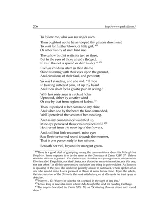 206 http://www.paskvil.com/
To follow me, who was no longer such.
Thou oughtest not to have stooped thy pinions downward
To wait for further blows, or little girl, 469
Or other vanity of such brief use.
The callow birdlet waits for two or three,
But to the eyes of those already ﬂedged,
In vain the net is spread or shaft is shot.” 470
Even as children silent in their shame
Stand listening with their eyes upon the ground,
And conscious of their fault, and penitent;
So was I standing; and she said: “If thou
In hearing sufferest pain, lift up thy beard
And thou shalt feel a greater pain in seeing.”
With less resistance is a robust holm
Uprooted, either by a native wind
Or else by that from regions of Iarbas, 471
Than I upraised at her command my chin;
And when she by the beard the face demanded,
Well I perceived the venom of her meaning.
And as my countenance was lifted up,
Mine eye perceived those creatures beautiful 472
Had rested from the strewing of the ﬂowers;
And, still but little reassured, mine eyes
Saw Beatrice turned round towards the monster,
That is one person only in two natures.
Beneath her veil, beyond the margent green,
469
There is a good deal of gossiping among the commentators about this little girl or
Pargoletta. Some suppose it to be the same as the Gentucca of Canto XXIV. 37. Others
think the allusion is general. The Ottimo says: “Neither that young woman, whom in his
Rime he called Pargoletta, nor that Lisetta, nor that other mountain maiden, nor this one,
nor that other.” In all this unnecessary confusion one thing is quite evident. As Beatrice
is speaking of the past, she could not possibly allude to Gentucca, who is spoken of as
one who would make Lucca pleasant to Dante at some future time. Upon the whole,
the interpretation of the Ottimo is the most satisfactory, or at all events the least open to
objection.
470
Proverbs I. 17: “Surely in vain the net is spread in the sight of any bird.”
471
Iarbas, king of Gaetulia, from whom Dido bought the land for building Carthage.
472
The angels described in Canto XXX. 20, as “Scattering ﬂowers above and round
about.”
 