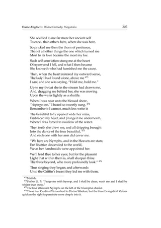 Dante Alighieri - Divine Comedy, Purgatorio 207
She seemed to me far more her ancient self
To excel, than others here, when she was here.
So pricked me then the thorn of penitence,
That of all other things the one which turned me
Most to its love became the most my foe.
Such self-conviction stung me at the heart
O’erpowered I fell, and what I then became
She knoweth who had furnished me the cause.
Then, when the heart restored my outward sense,
The lady I had found alone, above me 473
I saw, and she was saying, “Hold me, hold me.”
Up to my throat she in the stream had drawn me,
And, dragging me behind her, she was moving
Upon the water lightly as a shuttle.
When I was near unto the blessed shore,
“Asperges me,” I heard so sweetly sung, 474
Remember it I cannot, much less write it
The beautiful lady opened wide her arms,
Embraced my head, and plunged me underneath,
Where I was forced to swallow of the water.
Then forth she drew me, and all dripping brought
Into the dance of the four beautiful, 475
And each one with her arm did cover me.
“We here are Nymphs, and in the Heaven are stars;
Ere Beatrice descended to the world,
We as her handmaids were appointed her.
We’ll lead thee to her eyes; but for the pleasant
Light that within them is, shall sharpen thine
The three beyond, who more profoundly look.” 476
Thus singing they began; and afterwards
Unto the Grifﬁn’s breast they led me with them,
473
Matilda.
474
Psalms LI. 7: “Purge me with hyssop, and I shall be clean; wash me and I shall be
whiter than snow.”
475
The four attendant Nymphs on the left of the triumphal chariot.
476
These four Cardinal Virtues lead to Divine Wisdom, but the three Evangelical Virtues
quicken the sight to penetrate more deeply into it.
 