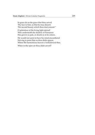 Dante Alighieri - Divine Comedy, Purgatorio 209
In grace do us the grace that thou unveil
Thy face to him, so that he may discern
The second beauty which thou dost conceal.”
O splendour of the living light eternal!
Who underneath the shadow of Parnassus
Has grown so pale, or drunk so at its cistern,
He would not seem to have his mind encumbered
Striving to paint thee as thou didst appear,
Where the harmonious heaven o’ershadowed thee,
When in the open air thou didst unveil?
 