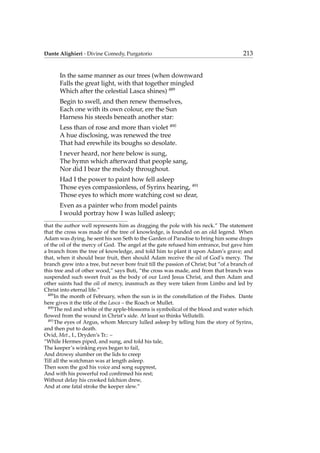 Dante Alighieri - Divine Comedy, Purgatorio 213
In the same manner as our trees (when downward
Falls the great light, with that together mingled
Which after the celestial Lasca shines) 489
Begin to swell, and then renew themselves,
Each one with its own colour, ere the Sun
Harness his steeds beneath another star:
Less than of rose and more than violet 490
A hue disclosing, was renewed the tree
That had erewhile its boughs so desolate.
I never heard, nor here below is sung,
The hymn which afterward that people sang,
Nor did I bear the melody throughout.
Had I the power to paint how fell asleep
Those eyes compassionless, of Syrinx hearing, 491
Those eyes to which more watching cost so dear,
Even as a painter who from model paints
I would portray how I was lulled asleep;
that the author well represents him as dragging the pole with his neck.” The statement
that the cross was made of the tree of knowledge, is founded on an old legend. When
Adam was dying, he sent his son Seth to the Garden of Paradise to bring him some drops
of the oil of the mercy of God. The angel at the gate refused him entrance, but gave him
a branch from the tree of knowledge, and told him to plant it upon Adam’s grave; and
that, when it should bear fruit, then should Adam receive the oil of God’s mercy. The
branch grew into a tree, but never bore fruit till the passion of Christ; but “of a branch of
this tree and of other wood,” says Buti, “the cross was made, and from that branch was
suspended such sweet fruit as the body of our Lord Jesus Christ, and then Adam and
other saints had the oil of mercy, inasmuch as they were taken from Limbo and led by
Christ into eternal life.”
489
In the month of February, when the sun is in the constellation of the Fishes. Dante
here gives it the title of the Lasca – the Roach or Mullet.
490
The red and white of the apple-blossoms is symbolical of the blood and water which
ﬂowed from the wound in Christ’s side. At least so thinks Vellutelli.
491
The eyes of Argus, whom Mercury lulled asleep by telling him the story of Syrinx,
and then put to death.
Ovid, Met., I., Dryden’s Tr.: –
“While Hermes piped, and sung, and told his tale,
The keeper’s winking eyes began to fail,
And drowsy slumber on the lids to creep
Till all the watchman was at length asleep.
Then soon the god his voice and song supprest,
And with his powerful rod conﬁrmed his rest;
Without delay his crooked falchion drew,
And at one fatal stroke the keeper slew.”
 