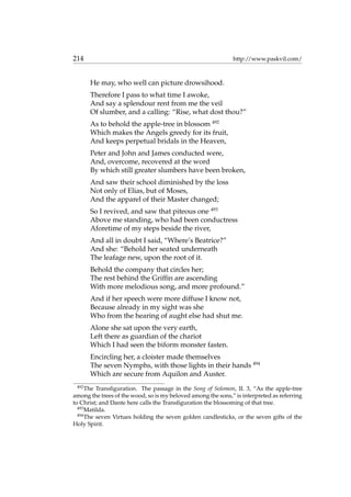 214 http://www.paskvil.com/
He may, who well can picture drowsihood.
Therefore I pass to what time I awoke,
And say a splendour rent from me the veil
Of slumber, and a calling: “Rise, what dost thou?”
As to behold the apple-tree in blossom 492
Which makes the Angels greedy for its fruit,
And keeps perpetual bridals in the Heaven,
Peter and John and James conducted were,
And, overcome, recovered at the word
By which still greater slumbers have been broken,
And saw their school diminished by the loss
Not only of Elias, but of Moses,
And the apparel of their Master changed;
So I revived, and saw that piteous one 493
Above me standing, who had been conductress
Aforetime of my steps beside the river,
And all in doubt I said, “Where’s Beatrice?”
And she: “Behold her seated underneath
The leafage new, upon the root of it.
Behold the company that circles her;
The rest behind the Grifﬁn are ascending
With more melodious song, and more profound.”
And if her speech were more diffuse I know not,
Because already in my sight was she
Who from the hearing of aught else had shut me.
Alone she sat upon the very earth,
Left there as guardian of the chariot
Which I had seen the biform monster fasten.
Encircling her, a cloister made themselves
The seven Nymphs, with those lights in their hands 494
Which are secure from Aquilon and Auster.
492
The Transﬁguration. The passage in the Song of Solomon, II. 3, “As the apple-tree
among the trees of the wood, so is my beloved among the sons,” is interpreted as referring
to Christ; and Dante here calls the Transﬁguration the blossoming of that tree.
493
Matilda.
494
The seven Virtues holding the seven golden candlesticks, or the seven gifts of the
Holy Spirit.
 