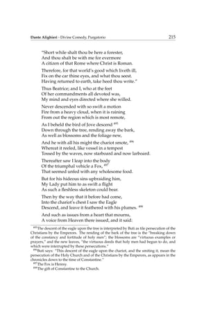 Dante Alighieri - Divine Comedy, Purgatorio 215
“Short while shalt thou be here a forester,
And thou shalt be with me for evermore
A citizen of that Rome where Christ is Roman.
Therefore, for that world’s good which liveth ill,
Fix on the car thine eyes, and what thou seest.
Having returned to earth, take heed thou write.”
Thus Beatrice; and I, who at the feet
Of her commandments all devoted was,
My mind and eyes directed where she willed.
Never descended with so swift a motion
Fire from a heavy cloud, when it is raining
From out the region which is most remote,
As I beheld the bird of Jove descend 495
Down through the tree, rending away the bark,
As well as blossoms and the foliage new,
And he with all his might the chariot smote, 496
Whereat it reeled, like vessel in a tempest
Tossed by the waves, now starboard and now larboard.
Thereafter saw I leap into the body
Of the triumphal vehicle a Fox, 497
That seemed unfed with any wholesome food.
But for his hideous sins upbraiding him,
My Lady put him to as swift a ﬂight
As such a ﬂeshless skeleton could bear.
Then by the way that it before had come,
Into the chariot’s chest I saw the Eagle
Descend, and leave it feathered with his plumes. 498
And such as issues from a heart that mourns,
A voice from Heaven there issued, and it said:
495
The descent of the eagle upon the tree is interpreted by Buti as tile persecution of the
Christians by the Emperors. The rending of the bark of the tree is the “breaking down
of the constancy and fortitude of holy men”; the blossoms are “virtuous examples or
prayers,” and the new leaves, “the virtuous deeds that holy men had begun to do, and
which were interrupted by these persecutions.”
496
Buti says: “This descent of the eagle upon the chariot, and the smiting it, mean the
persecution of the Holy Church and of the Christians by the Emperors, as appears in the
chronicles down to the time of Constantine.”
497
The Fox is Heresy.
498
The gift of Constantine to the Church.
 