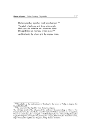 Dante Alighieri - Divine Comedy, Purgatorio 217
Did scourge her from her head unto her feet. 503
Then full of jealousy, and ﬁerce with wrath,
He loosed the monster, and across the forest
Dragged it so far, he made of that alone 504
A shield unto the whore and the strange beast.
503
This alludes to the maltreatment of Boniface by the troops of Philip at Alagna. See
Canto XX. Note 87.
504
The removal of the Papal See from Rome to Avignon.
The principal points of the allegory of this canto may be summed up as follows. The
triumphal chariot, the Church; the seven Nymphs, the Virtues Cardinal and Evangelical;
the seven candlesticks, the seven gifts of the Holy Spirit; the tree of knowledge, Rome; the
Eagle, the Imperial power; the Fox, heresy; the Dragon, Mahomet; the shameless whore,
Pope Boniface the Eighth; and the giant, Philip the Fair of France.
 