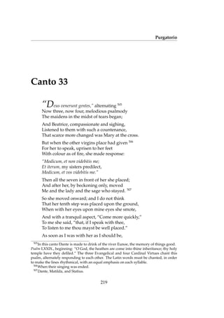 Purgatorio
Canto 33
“Deus venerunt gentes,” alternating 505
Now three, now four, melodious psalmody
The maidens in the midst of tears began;
And Beatrice, compassionate and sighing,
Listened to them with such a countenance,
That scarce more changed was Mary at the cross.
But when the other virgins place had given 506
For her to speak, uprisen to her feet
With colour as of ﬁre, she made response:
“Modicum, et non videbitis me;
Et iterum, my sisters predilect,
Modicum, et vos videbitis me.”
Then all the seven in front of her she placed;
And after her, by beckoning only, moved
Me and the lady and the sage who stayed. 507
So she moved onward; and I do not think
That her tenth step was placed upon the ground,
When with her eyes upon mine eyes she smote,
And with a tranquil aspect, “Come more quickly,”
To me she said, “that, if I speak with thee,
To listen to me thou mayst be well placed.”
As soon as I was with her as I should be,
505
In this canto Dante is made to drink of the river Eunoe, the memory of things good.
Psalm LXXIX., beginning: “O God, the heathen are come into thine inheritance; thy holy
temple have they deﬁled.” The three Evangelical and four Cardinal Virtues chant this
psalm, alternately responding to each other. The Latin words must be chanted, in order
to make the lines rhythmical, with an equal emphasis on each syllable.
506
When their singing was ended.
507
Dante, Matilda, and Statius.
219
 