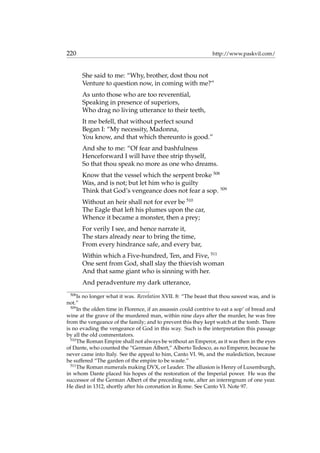 220 http://www.paskvil.com/
She said to me: “Why, brother, dost thou not
Venture to question now, in coming with me?”
As unto those who are too reverential,
Speaking in presence of superiors,
Who drag no living utterance to their teeth,
It me befell, that without perfect sound
Began I: “My necessity, Madonna,
You know, and that which thereunto is good.”
And she to me: “Of fear and bashfulness
Henceforward I will have thee strip thyself,
So that thou speak no more as one who dreams.
Know that the vessel which the serpent broke 508
Was, and is not; but let him who is guilty
Think that God’s vengeance does not fear a sop. 509
Without an heir shall not for ever be 510
The Eagle that left his plumes upon the car,
Whence it became a monster, then a prey;
For verily I see, and hence narrate it,
The stars already near to bring the time,
From every hindrance safe, and every bar,
Within which a Five-hundred, Ten, and Five, 511
One sent from God, shall slay the thievish woman
And that same giant who is sinning with her.
And peradventure my dark utterance,
508
Is no longer what it was. Revelation XVII. 8: “The beast that thou sawest was, and is
not.”
509
In the olden time in Florence, if an assassin could contrive to eat a sop’ of bread and
wine at the grave of the murdered man, within nine days after the murder, he was free
from the vengeance of the family; and to prevent this they kept watch at the tomb. There
is no evading the vengeance of God in this way. Such is the interpretation this passage
by all the old commentators.
510
The Roman Empire shall not always be without an Emperor, as it was then in the eyes
of Dante, who counted the “German Albert,” Alberto Tedesco, as no Emperor, because he
never came into Italy. See the appeal to him, Canto VI. 96, and the malediction, because
he suffered “The garden of the empire to be waste.”
511
The Roman numerals making DVX, or Leader. The allusion is Henry of Luxemburgh,
in whom Dante placed his hopes of the restoration of the Imperial power. He was the
successor of the German Albert of the preceding note, after an interregnum of one year.
He died in 1312, shortly after his coronation in Rome. See Canto VI. Note 97.
 