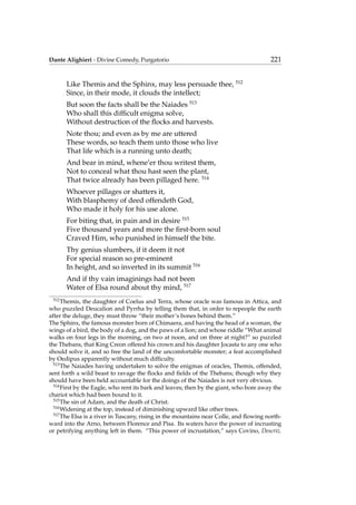 Dante Alighieri - Divine Comedy, Purgatorio 221
Like Themis and the Sphinx, may less persuade thee, 512
Since, in their mode, it clouds the intellect;
But soon the facts shall be the Naiades 513
Who shall this difﬁcult enigma solve,
Without destruction of the ﬂocks and harvests.
Note thou; and even as by me are uttered
These words, so teach them unto those who live
That life which is a running unto death;
And bear in mind, whene’er thou writest them,
Not to conceal what thou hast seen the plant,
That twice already has been pillaged here. 514
Whoever pillages or shatters it,
With blasphemy of deed offendeth God,
Who made it holy for his use alone.
For biting that, in pain and in desire 515
Five thousand years and more the ﬁrst-born soul
Craved Him, who punished in himself the bite.
Thy genius slumbers, if it deem it not
For special reason so pre-eminent
In height, and so inverted in its summit 516
And if thy vain imaginings had not been
Water of Elsa round about thy mind, 517
512
Themis, the daughter of Coelus and Terra, whose oracle was famous in Attica, and
who puzzled Deucalion and Pyrrha by telling them that, in order to repeople the earth
after the deluge, they must throw “their mother’s bones behind them.”
The Sphinx, the famous monster born of Chimaera, and having the head of a woman, the
wings of a bird, the body of a dog, and the paws of a lion; and whose riddle “What animal
walks on four legs in the morning, on two at noon, and on three at night?” so puzzled
the Thebans, that King Creon offered his crown and his daughter Jocasta to any one who
should solve it, and so free the land of the uncomfortable monster; a feat accomplished
by Oedipus apparently without much difﬁculty.
513
The Naiades having undertaken to solve the enigmas of oracles, Themis, offended,
sent forth a wild beast to ravage the ﬂocks and ﬁelds of the Thebans; though why they
should have been held accountable for the doings of the Naiades is not very obvious.
514
First by the Eagle, who rent its bark and leaves; then by the giant, who bore away the
chariot which had been bound to it.
515
The sin of Adam, and the death of Christ.
516
Widening at the top, instead of diminishing upward like other trees.
517
The Elsa is a river in Tuscany, rising in the mountains near Colle, and ﬂowing north-
ward into the Arno, between Florence and Pisa. Its waters have the power of incrusting
or petrifying anything left in them. “This power of incrustation,” says Covino, Descriz.
 