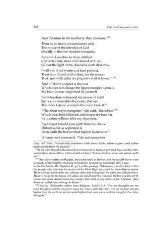 222 http://www.paskvil.com/
And Pyramus to the mulberry, their pleasure, 518
Thou by so many circumstances only
The justice of the interdict of God
Morally in the tree wouldst recognize.
But since I see thee in thine intellect
Converted into stone and stained with sin,
So that the light of my discourse doth daze thee,
I will too, if not written, at least painted,
Thou bear it back within thee, for the reason
That cinct with palm the pilgrim’s staff is borne.” 519
And I: “As by a signet is the wax
Which does not change the ﬁgure stamped upon it,
My brain is now imprinted by yourself
But wherefore so beyond my power of sight
Soars your desirable discourse, that aye
The more I strive, so much the more I lose it?”
“That thou mayst recognize,” she said, “the school 520
Which thou hast followed, and mayst see how far
Its doctrine follows after my discourse,
And mayst behold your path from the divine
Distant as far as separated is
From earth the heaven that highest hastens on.”
Whence her I answered: “I do not remember
Geog. dell’ Italia, “is especially manifest a little above Colle, where a great pool rushes
impetuously from the ground.”
518
If the vain thoughts thou hast been immersed in had not petriﬁed thee, and the plea-
sure of them stained thee; if thou hadst not been “Converted into stone and stained with
sin.”
519
The staff wreathed with palm, the cockle-shell in the hat, and the sandal-shoon were
all marks of the pilgrim, showing he had been beyond sea and in the Holy Land.
In the Vita Nuova, Mr. Norton’s Tr., p.71, is this passage: “Moreover, it is to be known that
the people who travel in the service of the Most High are called by three distinct terms.
Those who go beyond the sea, whence often they bring back the palm, are called palmers.
Those who go to the house of Galicia are called pilgrims, because the burial-place of St.
James was more distant from his country than that of any other of the Apostles. And
those are called romei who go to Rome.”
520
How far Philosophy differs from Religion. Isaiah IV. 8: “For my thoughts are not
your thoughts, neither are your ways my ways, saith the Lord. For as the heavens are
higher than the earth, so are my ways higher than your ways, and my thoughts than your
thoughts.”
 