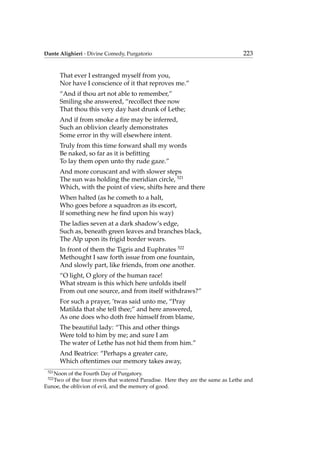 Dante Alighieri - Divine Comedy, Purgatorio 223
That ever I estranged myself from you,
Nor have I conscience of it that reproves me.”
“And if thou art not able to remember,”
Smiling she answered, “recollect thee now
That thou this very day hast drunk of Lethe;
And if from smoke a ﬁre may be inferred,
Such an oblivion clearly demonstrates
Some error in thy will elsewhere intent.
Truly from this time forward shall my words
Be naked, so far as it is beﬁtting
To lay them open unto thy rude gaze.”
And more coruscant and with slower steps
The sun was holding the meridian circle, 521
Which, with the point of view, shifts here and there
When halted (as he cometh to a halt,
Who goes before a squadron as its escort,
If something new he ﬁnd upon his way)
The ladies seven at a dark shadow’s edge,
Such as, beneath green leaves and branches black,
The Alp upon its frigid border wears.
In front of them the Tigris and Euphrates 522
Methought I saw forth issue from one fountain,
And slowly part, like friends, from one another.
“O light, O glory of the human race!
What stream is this which here unfolds itself
From out one source, and from itself withdraws?”
For such a prayer, ’twas said unto me, “Pray
Matilda that she tell thee;” and here answered,
As one does who doth free himself from blame,
The beautiful lady: “This and other things
Were told to him by me; and sure I am
The water of Lethe has not hid them from him.”
And Beatrice: “Perhaps a greater care,
Which oftentimes our memory takes away,
521
Noon of the Fourth Day of Purgatory.
522
Two of the four rivers that watered Paradise. Here they are the same as Lethe and
Eunoe, the oblivion of evil, and the memory of good.
 