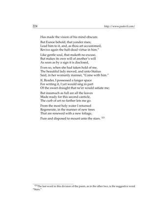 224 http://www.paskvil.com/
Has made the vision of his mind obscure.
But Eunoe behold, that yonder rises;
Lead him to it, and, as thou art accustomed,
Revive again the half-dead virtue in him.”
Like gentle soul, that maketh no excuse,
But makes its own will of another’s will
As soon as by a sign it is disclosed,
Even so, when she had taken hold of me,
The beautiful lady moved, and unto Statius
Said, in her womanly manner, “Come with him.”
If, Reader, I possessed a longer space
For writing it, I yet would sing in part
Of the sweet draught that ne’er would satiate me;
But inasmuch as full are all the leaves
Made ready for this second canticle,
The curb of art no farther lets me go.
From the most holy water I returned
Regenerate, in the manner of new trees
That are renewed with a new foliage,
Pure and disposed to mount unto the stars. 523
523
The last word in this division of the poem, as in the other two, is the suggestive word
“Stars.”
 