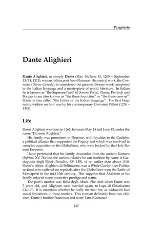 Purgatorio
Dante Alighieri
Dante Alighieri, or simply Dante (May 14/June 13, 1265 – September
13/14, 1321), was an Italian poet from Florence. His central work, the Com-
media (Divine Comedy), is considered the greatest literary work composed
in the Italian language and a masterpiece of world literature. In Italian
he is known as “the Supreme Poet” (il Sommo Poeta). Dante, Petrarch and
Boccaccio are also known as “the three fountains” or “the three crowns”.
Dante is also called “the Father of the Italian language”. The ﬁrst biog-
raphy written on him was by his contemporary Giovanni Villani (1276 –
1348).
Life
Dante Alighieri was born in 1265, between May 14 and June 13, under the
name “Durante Alighieri.”
His family was prominent in Florence, with loyalties to the Guelphs,
a political alliance that supported the Papacy and which was involved in
complex opposition to the Ghibellines, who were backed by the Holy Ro-
man Emperor.
Dante pretended that his family descended from the ancient Romans
(Inferno, XV, 76), but the earliest relative he can mention by name is Cac-
ciaguida degli Elisei (Paradiso, XV, 135), of no earlier than about 1100.
Dante’s father, Alighiero di Bellincione, was a White Guelph (see Politics
section) who suffered no reprisals after the Ghibellines won the Battle of
Montaperti in the mid 13th century. This suggests that Alighiero or his
family enjoyed some protective prestige and status.
The poet’s mother was Bella degli Abati. She died when Dante was
7 years old, and Alighiero soon married again, to Lapa di Chiarissimo
Cialufﬁ. It is uncertain whether he really married her, as widowers had
social limitations in these matters. This woman deﬁnitely bore two chil-
dren, Dante’s brother Francesco and sister Tana (Gaetana).
227
 