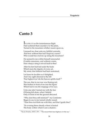 Purgatorio
Canto 3
INASMUCH as the instantaneous ﬂight
Had scattered them asunder o’er the plain,
Turned to the mountain whither reason spurs us,
I pressed me close unto my faithful comrade,
And how without him had I kept my course?
Who would have led me up along the mountain?
He seemed to me within himself remorseful;
O noble conscience, and without a stain,
How sharp a sting is trivial fault to thee!
After his feet had laid aside the haste
Which mars the dignity of every act,
My mind, that hitherto had been restrained,
Let loose its faculties as if delighted,
And I my sight directed to the hill
That highest tow’rds the heaven uplifts itself 23
The sun, that in our rear was ﬂaming red,
Was broken in front of me into the ﬁgure
Which had in me the stoppage of its rays;
Unto one side I turned me with the fear
Of being left alone, when I beheld
Only in front of me the ground obscured.
“Why dost thou still mistrust?” my Comforter
Began to say to me turned wholly round;
“Dost thou not think me with thee, and that I guide thee?
’Tis evening there already where is buried
The body within which I cast a shadow;
23
So in Paradiso, XXVI. 139: – “The mount that rises highest o’er the sea.”
14
 