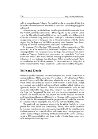 230 http://www.paskvil.com/
sold from apothecaries’ shops. As a politician, he accomplished little, but
he held various ofﬁces over a number of years in a city undergoing politi-
cal unrest.
After defeating the Ghibellines, the Guelphs divided into two factions:
the White Guelphs (Guelﬁ Bianchi) – Dante’s party, led by Vieri dei Cerchi
– and the Black Guelphs (Guelﬁ Neri), led by Corso Donati. Although ini-
tially the split was along family lines, ideological differences rose based
on opposing views of the papal role in Florentine affairs, with the Blacks
supporting the Pope and the Whites wanting more freedom from Rome.
Initially the Whites were in power and kicked out the Blacks.
In response, Pope Boniface VIII planned a military occupation of Flo-
rence. In 1301, Charles de Valois, brother of Philip the Fair king of France,
was expected to visit Florence because the Pope had appointed him peace-
maker for Tuscany. But the city’s government had treated the Pope’s am-
bassadors badly a few weeks before, seeking independence from papal
inﬂuence. It was believed that Charles de Valois would eventually have
received other unofﬁcial instructions. So the council sent a delegation to
Rome to ascertain the Pope’s intentions. Dante was one of the delegates.
Exile and Death
Boniface quickly dismissed the other delegates and asked Dante alone to
remain in Rome. At the same time (November 1, 1301), Charles de Valois
entered Florence with Black Guelphs, who in the next six days destroyed
much of the city and killed many of their enemies. A new Black Guelph
government was installed and Messer Cante dei Gabrielli di Gubbio was
appointed Podest`a of Florence. Dante was condemned to exile for two
years, and ordered to pay a large ﬁne. The poet was still in Rome, where
the Pope had “suggested” he stay, and was therefore considered an ab-
sconder. He did not pay the ﬁne, in part because he believed he was not
guilty, and in part because all his assets in Florence had been seized by the
Black Guelphs. He was condemned to perpetual exile, and if he returned
to Florence without paying the ﬁne, he could be burned at the stake.
The poet took part in several attempts by the White Guelphs to regain
power, but these failed due to treachery. Dante, bitter at the treatment
he received from his enemies, also grew disgusted with the inﬁghting and
ineffectiveness of his erstwhile allies, and vowed to become a party of one.
At this point, he began sketching the foundation for the Divine Comedy, a
work in 100 cantos, divided into three books of thirty-three cantos each,
with a single introductory canto.
 