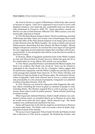 Dante Alighieri - Divine Comedy, Purgatorio 231
He went to Verona as a guest of Bartolomeo I della Scala, then moved
to Sarzana in Liguria. Later, he is supposed to have lived in Lucca with
Madame Gentucca, who made his stay comfortable (and was later grate-
fully mentioned in Purgatorio, XXIV, 37). Some speculative sources say
that he was also in Paris between 1308 and 1310. Other sources, even less
trustworthy, take him to Oxford.
In 1310, the Holy Roman Emperor Henry VII of Luxembourg, marched
5,000 troops into Italy. Dante saw in him a new Charlemagne who would
restore the ofﬁce of the Holy Roman Emperor to its former glory and also
re-take Florence from the Black Guelphs. He wrote to Henry and several
Italian princes, demanding that they destroy the Black Guelphs. Mixing
religion and private concerns, he invoked the worst anger of God against
his city, suggesting several particular targets that coincided with his per-
sonal enemies. It was during this time that he wrote the ﬁrst two books of
the Divine Comedy.
In Florence, Baldo d’Aguglione pardoned most of the White Guelphs
in exile and allowed them to return; however, Dante had gone too far in
his violent letters to Arrigo (Henry VII), and he was not recalled.
In 1312, Henry assaulted Florence and defeated the Black Guelphs, but
there is no evidence that Dante was involved. Some say he refused to
participate in the assault on his city by a foreigner; others suggest that
he had become unpopular with the White Guelphs too and that any trace
of his passage had carefully been removed. In 1313, Henry VII died, and
with him any hope for Dante to see Florence again. He returned to Verona,
where Cangrande I della Scala allowed him to live in a certain security
and, presumably, in a fair amount of prosperity. Cangrande was admitted
to Dante’s Paradise (Paradiso, XVII, 76).
In 1315, Florence was forced by Uguccione della Faggiuola (the mili-
tary ofﬁcer controlling the town) to grant an amnesty to people in exile,
including Dante. But Florence required that as well as paying a sum of
money, these exiles would do public penance. Dante refused, preferring
to remain in exile.
When Uguccione defeated Florence, Dante’s death sentence was com-
muted to house arrest, on condition that he go to Florence to swear that
he would never enter the town again. Dante refused to go. His death
sentence was conﬁrmed and extended to his sons.
Dante still hoped late in life that he might be invited back to Florence
on honourable terms. For Dante, exile was nearly a form of death, strip-
ping him of much of his identity.
Of course it never happened. Prince Guido Novello da Polenta invited
him to Ravenna in 1318, and he accepted. He ﬁnished the Paradiso, and
 
