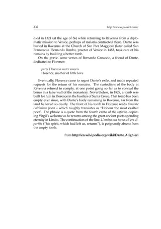 232 http://www.paskvil.com/
died in 1321 (at the age of 56) while returning to Ravenna from a diplo-
matic mission to Venice, perhaps of malaria contracted there. Dante was
buried in Ravenna at the Church of San Pier Maggiore (later called San
Francesco). Bernardo Bembo, praetor of Venice in 1483, took care of his
remains by building a better tomb.
On the grave, some verses of Bernardo Canaccio, a friend of Dante,
dedicated to Florence:
parvi Florentia mater amoris
Florence, mother of little love
Eventually, Florence came to regret Dante’s exile, and made repeated
requests for the return of his remains. The custodians of the body at
Ravenna refused to comply, at one point going so far as to conceal the
bones in a false wall of the monastery. Nevertheless, in 1829, a tomb was
built for him in Florence in the basilica of Santa Croce. That tomb has been
empty ever since, with Dante’s body remaining in Ravenna, far from the
land he loved so dearly. The front of his tomb in Florence reads Onorate
l’altissimo poeta – which roughly translates as “Honour the most exalted
poet”. The phrase is a quote from the fourth canto of the Inferno, depict-
ing Virgil’s welcome as he returns among the great ancient poets spending
eternity in Limbo. The continuation of the line, L’ombra sua torna, ch’era di-
partita (“his spirit, which had left us, returns”), is poignantly absent from
the empty tomb.
from http://en.wikipedia.org/wiki/Dante Alighieri
 