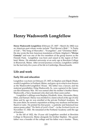Purgatorio
Henry Wadsworth Longfellow
Henry Wadsworth Longfellow (February 27, 1807 – March 24, 1882) was
an American poet whose works include “Paul Revere’s Ride”, “A Psalm
of Life”, “The Song of Hiawatha”, “Evangeline”, and “Christmas Bells”.
He also wrote the ﬁrst American translation of Dante Alighieri’s “Divine
Comedy” and was one of the ﬁve members of the group known as the
Fireside Poets. Longfellow was born and raised in the region of Port-
land, Maine. He attended university at an early age at Bowdoin College
in Brunswick, Maine. After several journeys overseas, Longfellow settled
for the last forty-ﬁve years of his life in Cambridge, Massachusetts.
Life and work
Early life and education
Longfellow was born on February 27, 1807, to Stephen and Zilpah (Wads-
worth) Longfellow in Portland, Maine, and grew up in what is now known
as the Wadsworth-Longfellow House. His father was a lawyer, and his
maternal grandfather, Peleg Wadsworth, Sr., was a general in the Ameri-
can Revolutionary War. He was named after his mother’s brother Henry
Wadsworth, a Navy lieutenant who died only three years earlier.
Longfellow’s siblings were Stephen, Elizabeth, Anne, Alexander, Mary,
Ellen, and Samuel. Henry was enrolled in a dame school at the age of only
three and by age six was enrolled at the private Portland Academy. In
his years there, he earned a reputation as being very studious and became
ﬂuent in Latin. He printed his ﬁrst poem – a patriotic and historical four
stanza poem called “The Battle of Lovell’s Pond” – in the Portland Gazette on
November 17, 1820. He remained at the Portland Academy until the age
of fourteen.
In the fall of 1822, the 15-year old Longfellow enrolled at Bowdoin
College in Brunswick, Maine alongside his brother Stephen. His grand-
father was a founder of the college and his father was a trustee. There,
233
 