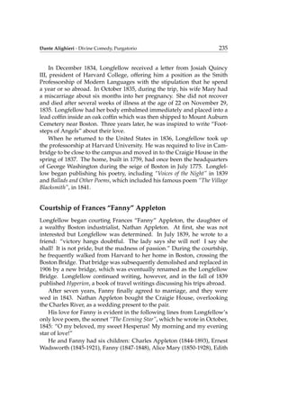 Dante Alighieri - Divine Comedy, Purgatorio 235
In December 1834, Longfellow received a letter from Josiah Quincy
III, president of Harvard College, offering him a position as the Smith
Professorship of Modern Languages with the stipulation that he spend
a year or so abroad. In October 1835, during the trip, his wife Mary had
a miscarriage about six months into her pregnancy. She did not recover
and died after several weeks of illness at the age of 22 on November 29,
1835. Longfellow had her body embalmed immediately and placed into a
lead cofﬁn inside an oak cofﬁn which was then shipped to Mount Auburn
Cemetery near Boston. Three years later, he was inspired to write “Foot-
steps of Angels” about their love.
When he returned to the United States in 1836, Longfellow took up
the professorship at Harvard University. He was required to live in Cam-
bridge to be close to the campus and moved in to the Craigie House in the
spring of 1837. The home, built in 1759, had once been the headquarters
of George Washington during the seige of Boston in July 1775. Longfel-
low began publishing his poetry, including “Voices of the Night” in 1839
and Ballads and Other Poems, which included his famous poem “The Village
Blacksmith”, in 1841.
Courtship of Frances “Fanny” Appleton
Longfellow began courting Frances “Fanny” Appleton, the daughter of
a wealthy Boston industrialist, Nathan Appleton. At ﬁrst, she was not
interested but Longfellow was determined. In July 1839, he wrote to a
friend: “victory hangs doubtful. The lady says she will not! I say she
shall! It is not pride, but the madness of passion.” During the courtship,
he frequently walked from Harvard to her home in Boston, crossing the
Boston Bridge. That bridge was subsequently demolished and replaced in
1906 by a new bridge, which was eventually renamed as the Longfellow
Bridge. Longfellow continued writing, however, and in the fall of 1839
published Hyperion, a book of travel writings discussing his trips abroad.
After seven years, Fanny ﬁnally agreed to marriage, and they were
wed in 1843. Nathan Appleton bought the Craigie House, overlooking
the Charles River, as a wedding present to the pair.
His love for Fanny is evident in the following lines from Longfellow’s
only love poem, the sonnet “The Evening Star”, which he wrote in October,
1845: “O my beloved, my sweet Hesperus! My morning and my evening
star of love!”
He and Fanny had six children: Charles Appleton (1844-1893), Ernest
Wadsworth (1845-1921), Fanny (1847-1848), Alice Mary (1850-1928), Edith
 
