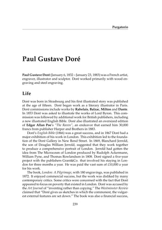 Purgatorio
Paul Gustave Dor´e
Paul Gustave Dor´e (January 6, 1832 – January 23, 1883) was a French artist,
engraver, illustrator and sculptor. Dor´e worked primarily with wood en-
graving and steel engraving.
Life
Dor´e was born in Strasbourg and his ﬁrst illustrated story was published
at the age of ﬁfteen. Dor´e began work as a literary illustrator in Paris.
Dor´e commissions include works by Rabelais, Balzac, Milton and Dante.
In 1853 Dor´e was asked to illustrate the works of Lord Byron. This com-
mission was followed by additional work for British publishers, including
a new illustrated English Bible. Dor´e also illustrated an oversized edition
of Edgar Allan Poe’s “The Raven”, an endeavor that earned him 30,000
francs from publisher Harper and Brothers in 1883.
Dor´e’s English Bible (1866) was a great success, and in 1867 Dor´e had a
major exhibition of his work in London. This exhibition led to the founda-
tion of the Dor´e Gallery in New Bond Street. In 1869, Blanchard Jerrold,
the son of Douglas William Jerrold, suggested that they work together
to produce a comprehensive portrait of London. Jerrold had gotten the
idea from The Microcosm of London produced by Rudolph Ackermann,
William Pyne, and Thomas Rowlandson in 1808. Dor´e signed a ﬁve-year
project with the publishers Grant&Co. that involved his staying in Lon-
don for three months a year. He was paid the vast sum of £10,000 a year
for his work.
The book, London: A Pilgrimage, with 180 engravings, was published in
1872. It enjoyed commercial success, but the work was disliked by many
contemporary critics. Some critics were concerned with the fact that Dor´e
appeared to focus on poverty that existed in London. Dor´e was accused by
the Art Journal of “inventing rather than copying.” The Westminster Review
claimed that “Dor´e gives us sketches in which the commonest, the vulgar-
est external features are set down.” The book was also a ﬁnancial success,
239
 