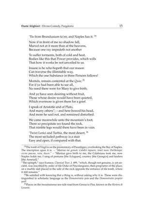 Dante Alighieri - Divine Comedy, Purgatorio 15
’Tis from Brundusium ta’en, and Naples has it. 24
Now if in front of me no shadow fall,
Marvel not at it more than at the heavens,
Because one ray impedeth not another
To suffer torments, both of cold and heat,
Bodies like this that Power provides, which wills
That how it works be not unveiled to us.
Insane is he who hopeth that our reason
Can traverse the illimitable way,
Which the one Substance in three Persons follows!
Mortals, remain contented at the Quia; 25
For if ye had been able to see all,
No need there were for Mary to give birth;
And ye have seen desiring without fruit,
Those whose desire would have been quieted,
Which evermore is given them for a grief.
I speak of Aristotle and of Plato,
And many others”; – and here bowed his head,
And more he said not, and remained disturbed.
We came meanwhile unto the mountain’s foot;
There so precipitate we found the rock,
That nimble legs would there have been in vain.
’Twixt Lerici and Turbia, the most desert, 26
The most secluded pathway is a stair
Easy and open, if compared with that.
24
The tomb of Virgil is on the promontory of Pausilippo, overlooking the Bay of Naples.
The inscription upon it is: – “Mantua me genuit; Calabri rapuere; tenet nunc Parthenope;
cecini pascua, rura, duces.” – “Mantua gave birth to me, the Calabrians took me, now
Naples holds me; I sang of pastures [the Eclogues], country [the Georgics] and leaders
[the Aeneiad].”
“The epitaph,” says Eustace, Classical Tour, I. 499, “which, though not genuine, is yet an-
cient, was inscribed by order of tile Duke of Pescolangiano, then proprietor of the place,
on a marble slab placed in the side of the rock opposite the entrance of tile tomb, where
it still remains.”
25
Be satisﬁed with knowing that a thing is, without asking why it is. These were dis-
tinguished in scholastic language as the Demonstratio quia and the Demonstratio propter
quid.
26
Places on the mountainous sea-side road from Genoa to Pisa, known as the Riviera di
Levante.
 