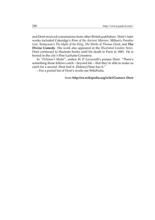 240 http://www.paskvil.com/
and Dor´e received commissions from other British publishers. Dor´e’s later
works included Coleridge’s Rime of the Ancient Mariner, Milton’s Paradise
Lost, Tennyson’s The Idylls of the King, The Works of Thomas Hood, and The
Divine Comedy. His work also appeared in the Illustrated London News.
Dor´e continued to illustrate books until his death in Paris in 1883. He is
buried in the city’s P`ere Lachaise Cemetery.
In “Pickman’s Model”, author H. P. Lovecraft’s praises Dor´e: “There’s
something those fellows catch – beyond life – that they’re able to make us
catch for a second. Dor´e had it. [Sidney] Sime has it.”
– For a partial list of Dor´e’s works see WikiPedia.
from http://en.wikipedia.org/wiki/Gustave Dore
 