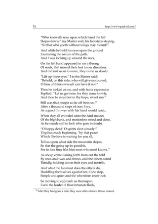 16 http://www.paskvil.com/
“Who knoweth now upon which hand the hill
Slopes down,” my Master said, his footsteps staying,
“So that who goeth without wings may mount?”
And while he held his eyes upon the ground
Examining the nature of the path,
And I was looking up around the rock,
On the left hand appeared to me a throng
Of souls, that moved their feet in our direction,
And did not seem to move, they came so slowly.
“Lift up thine eyes,” I to the Master said;
“Behold, on this side, who will give us counsel,
If thou of thine own self can have it not.”
Then he looked at me, and with frank expression
Replied: “Let us go there, for they come slowly,
And thou be steadfast in thy hope, sweet son.”
Still was that people as far off from us, 27
After a thousand steps of ours I say,
As a good thrower with his hand would reach,
When they all crowded unto the hard masses
Of the high bank, and motionless stood and close,
As he stands still to look who goes in doubt.
“O happy dead! O spirits elect already!”
Virgilius made beginning, “by that peace
Which I believe is waiting for you all,
Tell us upon what side the mountain slopes,
So that the going up be possible,
For to lose time irks him most who most knows.”
As sheep come issuing forth from out the fold
By ones and twos and threes, and the others stand
Timidly, holding down their eyes and nostrils,
And what the foremost does the others do,
Huddling themselves against her, if she stop,
Simple and quiet and the wherefore know not;
So moving to approach us thereupon
I saw the leader of that fortunate ﬂock,
27
After they had gone a mile, they were still a stone’s throw distant.
 