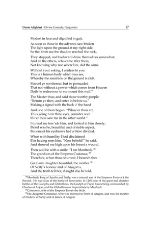 Dante Alighieri - Divine Comedy, Purgatorio 17
Modest in face and digniﬁed in gait.
As soon as those in the advance saw broken
The light upon the ground at my right side,
So that from me the shadow reached the rock,
They stopped, and backward drew themselves somewhat;
And all the others, who came after them,
Not knowing why nor wherefore, did the same.
Without your asking, I confess to you
This is a human body which you see,
Whereby the sunshine on the ground is cleft.
Marvel ye not thereat, but be persuaded
That not without a power which comes from Heaven
Doth he endeavour to surmount this wall.”
The Master thus; and said those worthy people:
“Return ye then, and enter in before us,”
Making a signal with the back o’ the hand
And one of them began: “Whoe’er thou art,
Thus going turn thine eyes, consider well
If e’er thou saw me in the other world.”
I turned me tow’rds him, and looked at him closely;
Blond was he, beautiful, and of noble aspect,
But one of his eyebrows had a blow divided.
When with humility I had disclaimed
E’er having seen him, “Now behold!” he said,
And showed me high upon his breast a wound.
Then said he with a smile: “I am Manfredi, 28
The grandson of the Empress Costanza; 29
Therefore, when thou returnest, I beseech thee
Go to my daughter beautiful, the mother 30
Of Sicily’s honour and of Aragon’s,
And the truth tell her, if aught else be told.
28
Manfredi, king of Apulia and Sicily, was a natural son of the Emperor Frederick the
Second. He was slain at the battle of Benevento, in 1265; one of the great and decisive
battles of the Guelphs and Ghibellines, the Guelph or Papal forces being commanded by
Charles of Anjou, and the Ghibellines or Imperialists by Manfredi.
29
Constance, wife of the Emperor Henry the Sixth.
30
His daughter Constance, who was married to Peter of Aragon, and was the mother
of Frederic of Sicily and of James of Aragon.
 