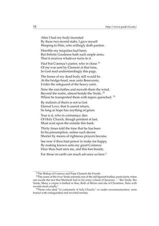 18 http://www.paskvil.com/
After I had my body lacerated
By these two mortal stabs, I gave myself
Weeping to Him, who willingly doth pardon.
Horrible my iniquities had been;
But Inﬁnite Goodness hath such ample arms,
That it receives whatever turns to it.
Had but Cosenza’s pastor, who in chase 31
Of me was sent by Clement at that time,
In God read understandingly this page,
The bones of my dead body still would be
At the bridge-head, near unto Benevento,
Under the safeguard of the heavy cairn.
Now the rain bathes and moveth them the wind,
Beyond the realm, almost beside the Verde, 32
Where he transported them with tapers quenched. 33
By malison of theirs is not so lost
Eternal Love, that it cannot return,
So long as hope has anything of green.
True is it, who in contumacy dies
Of Holy Church, though penitent at last,
Must wait upon the outside this bank
Thirty times told the time that he has been
In his presumption, unless such decree
Shorter by means of righteous prayers become.
See now if thou hast power to make me happy,
By making known unto my good Costanza
How thou hast seen me, and this ban beside,
For those on earth can much advance us here.”
31
The Bishop of Cosenza and Pope Clement the Fourth.
32
The name of the river Verde reminds one of the old Spanish ballad, particularly when
one recalls the fact that Manfredi had in his army a band of Saracens: – “Rio Verde, Rio
Verde, Many a corpse is bathed in thee, Both of Moors and eke of Christians, Slain with
swords most cruelly.”
33
Those who died “in contumely of holy Church,” or under excommunication, were
buried with extinguished and inverted torches.
 