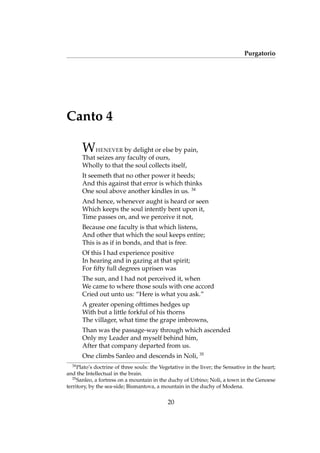 Purgatorio
Canto 4
WHENEVER by delight or else by pain,
That seizes any faculty of ours,
Wholly to that the soul collects itself,
It seemeth that no other power it heeds;
And this against that error is which thinks
One soul above another kindles in us. 34
And hence, whenever aught is heard or seen
Which keeps the soul intently bent upon it,
Time passes on, and we perceive it not,
Because one faculty is that which listens,
And other that which the soul keeps entire;
This is as if in bonds, and that is free.
Of this I had experience positive
In hearing and in gazing at that spirit;
For ﬁfty full degrees uprisen was
The sun, and I had not perceived it, when
We came to where those souls with one accord
Cried out unto us: “Here is what you ask.”
A greater opening ofttimes hedges up
With but a little forkful of his thorns
The villager, what time the grape imbrowns,
Than was the passage-way through which ascended
Only my Leader and myself behind him,
After that company departed from us.
One climbs Sanleo and descends in Noli, 35
34
Plato’s doctrine of three souls: the Vegetative in the liver; the Sensative in the heart;
and the Intellectual in the brain.
35
Sanleo, a fortress on a mountain in the duchy of Urbino; Noli, a town in the Genoese
territory, by the sea-side; Bismantova, a mountain in the duchy of Modena.
20
 
