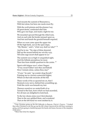 Dante Alighieri - Divine Comedy, Purgatorio 21
And mounts the summit of Bismantova,
With feet alone; but here one needs must ﬂy;
With the swift pinions and the plumes I say
Of great desire, conducted after him
Who gave me hope, and made a light for me.
We mounted upward through the rifted rock,
And on each side the border pressed upon us,
And feet and hands the ground beneath required.
When we were come upon the upper rim
Of the high bank, out on the open slope,
“My Master,” said I, “what way shall we take?” 36
And he to me: “No step of thine descend;
Still up the mount behind me win thy way,
Till some sage escort shall appear to us.”
The summit was so high it vanquished sight,
And the hillside precipitous far more
Than line from middle quadrant to the centre. 37
Spent with fatigue was I, when I began:
“O my sweet Father! turn thee and behold
How I remain alone, unless thou stay!”
“O son,” he said, “up yonder drag thyself,”
Pointing me to a terrace somewhat higher,
Which on that side encircles all the hill.
These words of his so spurred me on, that I
Strained every nerve, behind him scrambling up,
Until the circle was beneath my feet.
Thereon ourselves we seated both of us
Turned to the East, from which we had ascended,
For all men are delighted to look back.
To the low shores mine eyes I ﬁrst directed,
Then to the sun uplifted them, and wondered
That on the left hand we were smitten by it.
36
Like Christian going up the hill Difﬁculty in Bunyan, Pilgrim’s Progress: “I looked
then after Christian to see him go up the hill, where I perceived he fell from running to
going, and from going to clambering upon his hands and knees, because of the steepness
of the place.”
37
More than forty-ﬁve degrees.
 