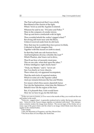 22 http://www.paskvil.com/
The Poet well perceived that I was wholly
Bewildered at the chariot of the light,
Where ’twixt us and the Aquilon it entered.
Whereon he said to me: “If Castor and Pollux 38
Were in the company of yonder mirror,
That up and down conducteth with its light,
Thou wouldst behold the zodiac’s jagged wheel 39
Revolving still more near unto the Bears,
Unless it swerved aside from its old track.
How that may be wouldst thou have power to think,
Collected in thyself, imagine Zion
Together with this mount on earth to stand,
So that they both one sole horizon have,
And hemispheres diverse; whereby the road 40
Which Phaeton, alas! knew not to drive,
Thou’lt see how of necessity must pass
This on one side, when that upon the other, 41
If thine intelligence right clearly heed.”
“Truly, my Master,” said I, “never yet
Saw I so clearly as I now discern,
There where my wit appeared incompetent,
That the mid-circle of supernal motion,
Which in some art is the Equator called
And aye remains between the Sun and Winter,
For reason which thou sayest, departeth hence
Tow’rds the Septentrion, what time the Hebrews 42
Beheld it tow’rds the region of the heat.
But, if it pleaseth thee, I fain would learn
How far we have to go; for the hill rises
38
If the sun were in Gemini, or if we were in the month of May, you would see the sun
still farther to the north.
39
Rubecchio – jagged wheel – is generally rendered red or ruddy. But Jacopo dalla Lana
says: “Rubecchio in the Tuscan tongue signiﬁes an indented mill-wheel.” This interpre-
tation certainly renders the image more distinct. The several signs of the Zodiac are so
many cogs in the great wheel; and the wheel is an image which Dante more than once
applies to the celestial bodies.
40
The Ecliptic.
41
This, the Mountain of Purgatory; and that, Mount Zion.
42
The Seven Stars of Ursa Major, the North Star.
 