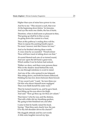 Dante Alighieri - Divine Comedy, Purgatorio 23
Higher than eyes of mine have power to rise.
And he to me: “This mount is such, that ever
At the beginning down below ’tis tiresome,
And aye the more one climbs, the less it hurts.
Therefore, when it shall seem so pleasant to thee,
That going up shall be to thee as easy
As going down the current in a boat,
Then at this pathway’s ending thou wilt be;
There to repose thy panting breath expect;
No more I answer; and this I know for true.”
And as he ﬁnished uttering these words,
A voice close by us sounded: “Peradventure
Thou wilt have need of sitting down ere that.”
At sound thereof each one of us turned round,
And saw upon the left hand a great rock,
Which neither I nor he before had noticed.
Thither we drew; and there were persons there
Who in the shadow stood behind the rock,
As one through indolence is wont to stand.
And one of the, who seemed to me fatigued,
Was sitting down, and both his knees embraced,
Holding his face low down between them bowed.
“O my sweet Lord,” I said, “do turn thine eye
On him who shows himself more negligent
Then even Sloth herself his sister were.”
Then he turned round to us, and he gave heed,
Just lifting up his eyes above his thigh,
And said: “Now go thou up, for thou art valiant.”
Then knew I who he was; and the distress,
That still a little did my breathing quicken,
My going to him hindered not; and after
I came to him he hardly raised his head,
Saying: “Hast thou seen clearly how the sun
O’er thy left shoulder drives his chariot?”
His sluggish attitude and his curt words
A little unto laughter moved my lips;
 