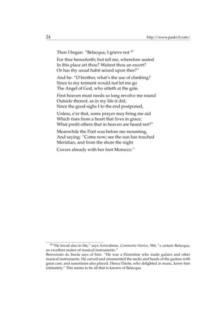 24 http://www.paskvil.com/
Then I began: “Belacqua, I grieve not 43
For thee henceforth; but tell me, wherefore seated
In this place art thou? Waitest thou an escort?
Or has thy usual habit seized upon thee?”
And he: “O brother, what’s the use of climbing?
Since to my torment would not let me go
The Angel of God, who sitteth at the gate.
First heaven must needs so long revolve me round
Outside thereof, as in my life it did,
Since the good sighs I to the end postponed,
Unless, e’er that, some prayer may bring me aid
Which rises from a heart that lives in grace;
What proﬁt others that in heaven are heard not?”
Meanwhile the Poet was before me mounting,
And saying: “Come now; see the sun has touched
Meridian, and from the shore the night
Covers already with her foot Morocco.”
43
“He loved also in life,” says Arrivabene, Commento Storico, 584, “a certain Belacqua,
an excellent maker of musical instruments.”
Benvenuto da Imola says of him: “He was a Florentine who made guitars and other
musical instruments. He carved and ornamented the necks and heads of the guitars with
great care, and sometimes also played. Hence Dante, who delighted in music, knew him
intimately.” This seems to be all that is known of Belacqua.
 
