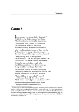 Purgatorio
Canto 5
IHAD already from those shades departed, 44
And followed in the footsteps of my Guide,
When from behind, pointing his ﬁnger at me,
One shouted: “See, it seems as if shone not
The sunshine on the left of him below,
And like one living seems he to conduct him
Mine eyes I turned at utterance of these words,
And saw them watching with astonishment
But me, but me, and the light which was broken!
“Why doth thy mind so occupy itself,”
The Master said, “that thou thy pace dost slacken?
What matters it to thee what here is whispered?
Come after me, and let the people talk;
Stand like a steadfast tower, that never wags
Its top for all the blowing of the winds;
For evermore the man in whom is springing
Thought upon thought, removes from him the mark,
Because the force of one the other weakens.”
What could I say in answer but “I come”?
I said it somewhat with that colour tinged
Which makes a man of pardon sometimes worthy.
Meanwhile along the mountain-side across
Came people in advance of us a little,
44
There is an air of reality about this passage, like some personal reminiscence of street
gossip, which gives perhaps a little credibility to the otherwise incredible anecdotes of
Dante told by Sacchetti and others; – such as those of the ass-driver whom he beat, and
the black-smith whose tools he threw into the street for singing his verses amiss, and the
woman who pointed him out to her companions as the man who had been in Hell and
brought back tidings of it.
27
 