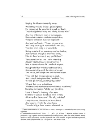 28 http://www.paskvil.com/
Singing the Miserere verse by verse.
When they became aware I gave no place
For passage of the sunshine through my body,
They changed their song into a long, hoarse “Oh!”
And two of them, in form of messengers,
Ran forth to meet us, and demanded of us,
“Of your condition make us cognisant.”
And said my Master: “Ye can go your way
And carry back again to those who sent you,
That this one’s body is of very ﬂesh.
If they stood still because they saw his shadow,
As I suppose, enough is answered them;
Him let them honour, it may proﬁt them.”
Vapours enkindled saw I ne’er so swiftly
At early nightfall cleave the air serene, 45
Nor, at the set of sun, the clouds of August,
But upward they returned in briefer time,
And, on arriving, with the others wheeled
Tow’rds us, like troops that run without a rein.
“This folk that presses unto us is great,
And cometh to implore thee,” said the Poet;
“So still go onward, and in going listen.”
“O soul that goest to beatitude
With the same members wherewith thou wast born,”
Shouting they came, “a little stay thy steps.
Look, if thou e’er hast any of us seen,
So that o’er yonder thou bear news of him;
Ah, why dost thou go on? Ah, why not stay?
Long since we all were slain by violence,
And sinners even to the latest hour;
Then did a light from heaven admonish us,
45
Some editions read in this line mezza notte – midnight –, instead of prima notte – early
nightfall.
Of meteors Brunetto Latini, Tresor, I Pt. 3, Ch. 107, writes: “Likewise it often comes to
pass that a dry vapour, when it has mounted so high that it takes ﬁre from the heat which
is above, falls, when thus kindled, towards the earth, until it is spent and extinguished,
whence some people think it is a dragon or a star which falls.”
 