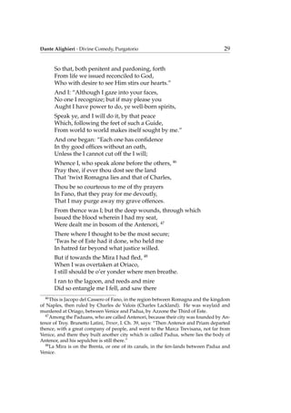 Dante Alighieri - Divine Comedy, Purgatorio 29
So that, both penitent and pardoning, forth
From life we issued reconciled to God,
Who with desire to see Him stirs our hearts.”
And I: “Although I gaze into your faces,
No one I recognize; but if may please you
Aught I have power to do, ye well-born spirits,
Speak ye, and I will do it, by that peace
Which, following the feet of such a Guide,
From world to world makes itself sought by me.”
And one began: “Each one has conﬁdence
In thy good ofﬁces without an oath,
Unless the I cannot cut off the I will;
Whence I, who speak alone before the others, 46
Pray thee, if ever thou dost see the land
That ’twixt Romagna lies and that of Charles,
Thou be so courteous to me of thy prayers
In Fano, that they pray for me devoutly,
That I may purge away my grave offences.
From thence was I; but the deep wounds, through which
Issued the blood wherein I had my seat,
Were dealt me in bosom of the Antenori, 47
There where I thought to be the most secure;
’Twas he of Este had it done, who held me
In hatred far beyond what justice willed.
But if towards the Mira I had ﬂed, 48
When I was overtaken at Oriaco,
I still should be o’er yonder where men breathe.
I ran to the lagoon, and reeds and mire
Did so entangle me I fell, and saw there
46
This is Jacopo del Cassero of Fano, in the region between Romagna and the kingdom
of Naples, then ruled by Charles de Valois (Charles Lackland). He was waylaid and
murdered at Oriago, between Venice and Padua, by Azzone the Third of Este.
47
Among the Paduans, who are called Antenori, because their city was founded by An-
tenor of Troy. Brunetto Latini, Tresor, I. Ch. 39, says: “Then Antenor and Priam departed
thence, with a great company of people, and went to the Marca Trevisana, not far from
Venice, and there they built another city which is called Padua, where lies the body of
Antenor, and his sepulchre is still there.”
48
La Mira is on the Brenta, or one of its canals, in the fen-lands between Padua and
Venice.
 