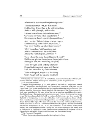 30 http://www.paskvil.com/
A lake made from my veins upon the ground.”
Then said another: “Ah, be that desire
Fulﬁlled that draws thee to the lofty mountain,
As thou with pious pity aidest mine.
I was of Montefeltro, and am Buonconte; 49
Giovanna, nor none other cares for me; 50
Hence among these I go with downcast front.”
And I to him: “What violence or what chance
Led thee astray so far from Campaldino, 51
That never has thy sepulture been known?”
“Oh,” he replied, “at Casentino’s foot
A river crosses named Archiano, born
Above the Hermitage in Apennine. 52
There where the name thereof becometh void 53
Did I arrive, pierced through and through the throat,
Fleeing on foot, and bloodying the plain;
There my sight lost I, and my utterance
Ceased in the name of Mary, and thereat
I fell, and tenantless my ﬂesh remained.
Truth will I speak, repeat it to the living;
God’s Angel took me up, and he of hell
49
Buonconte was a son of Guido di Montefeltro, and lost his life in the battle of Cam-
paldino in the Val d’Arno. His body was never found; Dante imagines its fate.
50
The wife of Buonconte.
51
Amp´ere, Voyage Dantesque, p. 241, thus speaks of the battle of Campaldino: “In this
plain of Campaldino, now so pleasant and covered with vineyards, took place, on the
11th of June, 1289, a rude combat between the Guelphs of Florence and the fuorusciti Ghi-
bellines, aided by the Aretines. Dante fought in the front rank of the Florentine cavalry;
for it must needs be that this man, whose life was so complete, should have been a sol-
dier, before being a theologian, a diplomatist, and poet. He was then twenty-four years
of age. He himself described this battle in a letter, of which only a few lines remain. ‘At
the battle of Campaldino,’ he says, ‘the Ghibelline party was routed and almost wholly
slain. I was there, a novice in arms; I had great fear, and at last great joy, on account of the
divers chances of the ﬁght.’ One must not see in this phrase the confession of cowardice,
which could have no place in a soul tempered like that of Alighieri. The only fear he had
was lest the battle should be lost. In fact, the Florentine’s at ﬁrst seemed beaten; their
infantry fell hack before the Aretine cavalry; but this ﬁrst advantage of the enemy was
its destruction, by dividing its forces. These were the vicissitudes of the battle to which
Dante alludes and which at ﬁrst excited his fears, and then caused his joy.”
52
The Convent of Camaldoli.
53
Where the Archiano loses its name by ﬂowing into the Arno.
 