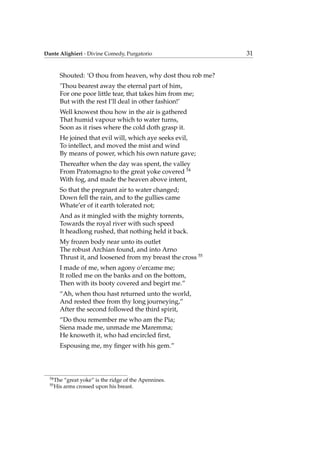 Dante Alighieri - Divine Comedy, Purgatorio 31
Shouted: ‘O thou from heaven, why dost thou rob me?
’Thou bearest away the eternal part of him,
For one poor little tear, that takes him from me;
But with the rest I’ll deal in other fashion!’
Well knowest thou how in the air is gathered
That humid vapour which to water turns,
Soon as it rises where the cold doth grasp it.
He joined that evil will, which aye seeks evil,
To intellect, and moved the mist and wind
By means of power, which his own nature gave;
Thereafter when the day was spent, the valley
From Pratomagno to the great yoke covered 54
With fog, and made the heaven above intent,
So that the pregnant air to water changed;
Down fell the rain, and to the gullies came
Whate’er of it earth tolerated not;
And as it mingled with the mighty torrents,
Towards the royal river with such speed
It headlong rushed, that nothing held it back.
My frozen body near unto its outlet
The robust Archian found, and into Arno
Thrust it, and loosened from my breast the cross 55
I made of me, when agony o’ercame me;
It rolled me on the banks and on the bottom,
Then with its booty covered and begirt me.”
“Ah, when thou hast returned unto the world,
And rested thee from thy long journeying,”
After the second followed the third spirit,
“Do thou remember me who am the Pia;
Siena made me, unmade me Maremma;
He knoweth it, who had encircled ﬁrst,
Espousing me, my ﬁnger with his gem.”
54
The “great yoke” is the ridge of the Apennines.
55
His arms crossed upon his breast.
 
