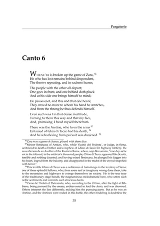 Purgatorio
Canto 6
WHENE’ER is broken up the game of Zara, 56
He who has lost remains behind despondent,
The throws repeating, and in sadness learns;
The people with the other all depart;
One goes in front, and one behind doth pluck
And at his side one brings himself to mind;
He pauses not, and this and that one hears;
They crowd no more to whom his hand he stretches,
And from the throng he thus defends himself.
Even such was I in that dense multitude,
Turning to them this way and that my face,
And, promising, I freed myself therefrom.
There was the Aretine, who from the arms 57
Untamed of Ghin di Tacco had his death, 58
And he who ﬂeeing from pursuit was drowned. 59
56
Zara was a game of chance, played with three dice.
57
Messer Benincasa of Arezzo, who, while Vicario del Podesta’, or Judge, in Siena,
sentenced to death a brother and a nephew of Ghino di Tacco for highway robbery. He
was afterwards an Auditor of the Ruota in Rome, where, says Benvenuto, “one day as he
sat in the tribunal, in the midst of a thousand people, Chino di Tacco appeared like Scuola,
terrible and nothing daunted; and having seized Benincasa, he plunged his dagger into
his heart, leaped from the balcony, and disappeared in the midst of the crowd stupeﬁed
with terror.”
58
This terrible Ghino di Tacco was a nobleman of Asinalunga in the territory of Siena;
one of those splendid fellows, who, from some real or imaginary wrong done them, take
to the mountains and highways to avenge themselves on society. He is the true type
of the traditionary stage bandit, the magnaminous melodramatic hero, who utters such
noble sentiments and commits such atrocious deeds.
59
Cione de’ Tarlati of Pietramala, who, according to the Ottimo, after the ﬁght at Bib-
biena, being pursued by the enemy, endeavoured to ford the Arno, and was drowned.
Others interpret the line differently, making him the pursuing party. But as he was an
Aretine, and the Aretines were routed in this battle, the other rendering is doubtless the
35
 