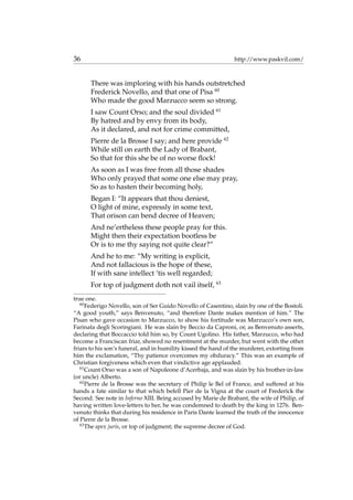 36 http://www.paskvil.com/
There was imploring with his hands outstretched
Frederick Novello, and that one of Pisa 60
Who made the good Marzucco seem so strong.
I saw Count Orso; and the soul divided 61
By hatred and by envy from its body,
As it declared, and not for crime committed,
Pierre de la Brosse I say; and here provide 62
While still on earth the Lady of Brabant,
So that for this she be of no worse ﬂock!
As soon as I was free from all those shades
Who only prayed that some one else may pray,
So as to hasten their becoming holy,
Began I: “It appears that thou deniest,
O light of mine, expressly in some text,
That orison can bend decree of Heaven;
And ne’ertheless these people pray for this.
Might then their expectation bootless be
Or is to me thy saying not quite clear?”
And he to me: “My writing is explicit,
And not fallacious is the hope of these,
If with sane intellect ’tis well regarded;
For top of judgment doth not vail itself, 63
true one.
60
Federigo Novello, son of Ser Guido Novello of Casentino, slain by one of the Bostoli.
“A good youth,” says Benvenuto, “and therefore Dante makes mention of him.” The
Pisan who gave occasion to Marzucco, to show his fortitude was Marzucco’s own son,
Farinata degli Scoringiani. He was slain by Beccio da Caproni, or, as Benvenuto asserts,
declaring that Boccaccio told him so, by Count Ugolino. His father, Marzucco, who had
become a Franciscan friar, showed no resentment at the murder, but went with the other
friars to his son’s funeral, and in humility kissed the hand of the murderer, extorting from
him the exclamation, “Thy patience overcomes my obduracy.” This was an example of
Christian forgiveness which even that vindictive age applauded.
61
Count Orso was a son of Napoleone d’Acerbaja, and was slain by his brother-in-law
(or uncle) Alberto.
62
Pierre de la Brosse was the secretary of Philip le Bel of France, and suffered at his
hands a fate similar to that which befell Pier de la Vigna at the court of Frederick the
Second. See note in Inferno XIII. Being accused by Marie de Brabant, the wife of Philip, of
having written love-letters to her, he was condemned to death by the king in 1276. Ben-
venuto thinks that during his residence in Paris Dante learned the truth of the innocence
of Pierre de la Brosse.
63
The apex juris, or top of judgment; the supreme decree of God.
 