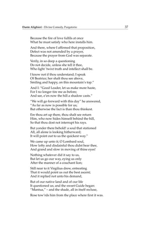 Dante Alighieri - Divine Comedy, Purgatorio 37
Because the ﬁre of love fulﬁls at once
What he must satisfy who here installs him.
And there, where I afﬁrmed that proposition,
Defect was not amended by a prayer,
Because the prayer from God was separate.
Verily, in so deep a questioning
Do not decide, unless she tell it thee,
Who light ’twixt truth and intellect shall be.
I know not if thou understand; I speak
Of Beatrice; her shalt thou see above,
Smiling and happy, on this mountain’s top.”
And I: “Good Leader, let us make more haste,
For I no longer tire me as before;
And see, e’en now the hill a shadow casts.”
“We will go forward with this day” he answered,
“As far as now is possible for us;
But otherwise the fact is than thou thinkest.
Ere thou art up there, thou shalt see return
Him, who now hides himself behind the hill,
So that thou dost not interrupt his rays.
But yonder there behold! a soul that stationed
All, all alone is looking hitherward;
It will point out to us the quickest way.”
We came up unto it; O Lombard soul,
How lofty and disdainful thou didst bear thee,
And grand and slow in moving of thine eyes!
Nothing whatever did it say to us,
But let us go our way, eying us only
After the manner of a couchant lion;
Still near to it Virgilius drew, entreating
That it would point us out the best ascent;
And it replied not unto his demand,
But of our native land and of our life
It questioned us; and the sweet Guide began:
“Mantua,” – and the shade, all in itself recluse,
Rose tow’rds him from the place where ﬁrst it was.
 