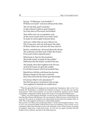 38 http://www.paskvil.com/
Saying: “O Mantuan, I am Sordello 64
Of thine own land!” and one embraced the other.
Ah! servile Italy, grief’s hostelry!
A ship without a pilot in great tempest!
No Lady thou of Provinces, but brothel!
That noble soul was so impatient, only
At the sweet sound of his own native land,
To make its citizen glad welcome there;
And now within thee are not without war
Thy living ones, and one doth gnaw the other
Of those whom one wall and one fosse shut in!
Search, wretched one, all round about the shores
Thy seaboard, and then look within thy bosom,
If any part of thee enjoyeth peace!
What boots it, that for thee Justinian
The bridle mend, if empty be the saddle?
Withouten this the shame would be the less.
Ah! people, thou that oughtest to be devout,
And to let Caesar sit upon the saddle,
If well thou hearest what God teacheth thee,
Behold how fell this wild beast has become,
Being no longer by the spur corrected,
Since thou hast laid thy hand upon the bridle.
O German Albert! who abandonest 65
Her that has grown recalcitrant and savage,
And oughtest to bestride her saddle-bow,
64
This has generally been supposed to be Sordello the Troubadour. But is it he? Is it
Sordello the Troubadour, or Sordello the Podest`a of Verona? Or are they one and the
same person? After much research, it is not easy to decide the question, and to “Single
out Sordello, compassed murkily about with ravage of six long sad hundred years.”
65
Albert, son of the Emperor Rudolph, was the second of the house of Hapsburg who
bore the title of King of the Romans. He was elected in 1298, but never went to Italy to be
crowned. He came to an untimely and violent death, by the hand of his nephew John, in
1308. This is the judgment of Heaven to which Dante alludes.
His successor was Henry of Luxembourg, Dante’s “divine and triumphant Henry,” who,
in 1311, was crowned at Milan with the Iron Crown of Lombardy, il Sacro Chiodo, as it is
sometimes called, from the plate of iron with which the crown is lined, being, according
to tradition, made from a nail of the Cross. In 1312, he was again crowned with the
Golden Crown at Rome, and died in the following year.
 