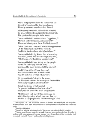 Dante Alighieri - Divine Comedy, Purgatorio 39
May a just judgment from the stars down fall
Upon thy blood, and be it new and open,
That thy successor may have fear thereof;
Because thy father and thyself have suffered,
By greed of those transalpine lands distrained,
The garden of the empire to be waste.
Come and behold Montecchi and Cappelletti, 66
Monaldi and Fillippeschi, careless man! 67
Those sad already, and these doubt-depressed!
Come, cruel one! come and behold the oppression
Of thy nobility, and cure their wounds,
And thou shalt see how safe is Santaﬁore! 68
Come and behold thy Rome, that is lamenting,
Widowed, alone, and day and night exclaims,
“My Caesar, why hast thou forsaken me?”
Come and behold how loving are the people;
And if for us no pity moveth thee,
Come and be made ashamed of thy renown!
And if it lawful be, O Jove Supreme!
Who upon earth for us wast cruciﬁed,
Are thy just eyes averted otherwhere?
Or preparation is ’t, that, in the abyss
Of thine own counsel, for some good thou makest
From our perception utterly cut off?
For all the towns of Italy are full
Of tyrants, and becometh a Marcellus 69
Each peasant churl who plays the partisan!
My Florence! well mayst thou contented be
With this digression, which concerns thee not,
Thanks to thy people who such forethought take!
66
See Inferno V.4. The two noble families of Verona, the Montagues and Capulets,
whose quarrels have been made familiar to the English-speaking world by Romeo and
Juliet.
67
Families of Orvieto.
68
Santaﬁore is in the neighbourhood of Siena, and much infested with banditti.
69
Not the great Roman general who took Syracuse, after Archimedes had defended it
so long with his engines and burning-glasses, but a descendant of his, who in the civil
wars took part with Pompey and was banished by Caesar.
 
