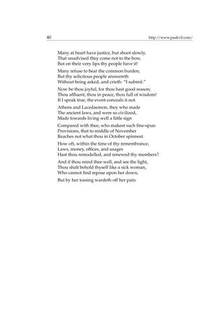 40 http://www.paskvil.com/
Many at heart have justice, but shoot slowly,
That unadvised they come not to the bow,
But on their very lips thy people have it!
Many refuse to bear the common burden;
But thy solicitous people answereth
Without being asked, and crieth: “I submit.”
Now be thou joyful, for thou hast good reason;
Thou afﬂuent, thou in peace, thou full of wisdom!
If I speak true, the event conceals it not.
Athens and Lacedaemon, they who made
The ancient laws, and were so civilized,
Made towards living well a little sign
Compared with thee, who makest such ﬁne-spun
Provisions, that to middle of November
Reaches not what thou in October spinnest.
How oft, within the time of thy remembrance,
Laws, money, ofﬁces, and usages
Hast thou remodelled, and renewed thy members?
And if thou mind thee well, and see the light,
Thou shalt behold thyself like a sick woman,
Who cannot ﬁnd repose upon her down,
But by her tossing wardeth off her pain.
 