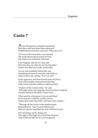 Purgatorio
Canto 7
AFTER the gracious and glad salutations
Had three and four times been reiterated,
Sordello backward drew and said, “Who are you?”
“Or ever to this mountain were directed
The souls deserving to ascend to God,
My bones were buried by Octavian.
I am Virgilius; and for no crime else
Did I lose heaven, than for not having faith;”
In this wise then my Leader made reply.
As one who suddenly before him sees
Something whereat he marvels, who believes
And yet does not, saying, “It is! it is not!”
So he appeared; and then bowed down his brow,
And with humility returned towards him,
And, where inferiors embrace, embraced him.
“O glory of the Latians, thou,” he said,
“Through whom our language showed what it could do
O pride eternal of the place I came from,
What merit or what grace to me reveals thee?
If I to hear thy words be worthy, tell me
If thou dost come from Hell, and from what cloister.”
“Through all the circles of the doleful realm,
Responded he, “have I come hitherward;
Heaven’s power impelled me, and with that I come.
I by not doing, not by doing, lost
The sight of that high sun which thou desirest,
And which too late by me was recognized.
41
 