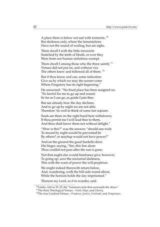 42 http://www.paskvil.com/
A place there is below not sad with torments, 70
But darkness only, where the lamentations
Have not the sound of wailing, but are sighs.
There dwell I with the little innocents
Snatched by the teeth of Death, or ever they
Were from our human sinfulness exempt.
There dwell I among those who the three saintly 71
Virtues did not put on, and without vice
The others knew and followed all of them. 72
But if thou know and can, some indication
Give us by which we may the sooner come
Where Purgatory has its right beginning.”
He answered: “No ﬁxed place has been assigned us;
’Tis lawful for me to go up and round;
So far as I can go, as guide I join thee.
But see already how the day declines,
And to go up by night we are not able;
Therefore ’tis well to think of some fair sojourn.
Souls are there on the right hand here withdrawn;
If thou permit me I will lead thee to them,
And thou shalt know them not without delight.”
“How is this?” was the answer; “should one wish
To mount by night would he prevented be
By others? or mayhap would not have power?”
And on the ground the good Sordello drew
His ﬁnger, saying, “See, this line alone
Thou couldst not pass after the sun is gone;
Not that aught else would hindrance give, however,
To going up, save the nocturnal darkness;
This with the want of power the will perplexes.
We might indeed therewith return below,
And, wandering, walk the hill-side round about,
While the horizon holds the day imprisoned.”
Thereon my Lord, as if in wonder, said:
70
Limbo, Inferno IV. 25, the “foremost circle that surrounds the abyss.”
71
The three Theological Virtues – Faith, Hope, and Charity.
72
The four Cardinal Virtues – Prudence, Justice, Fortitude, and Temperance.
 