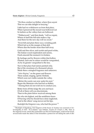 Dante Alighieri - Divine Comedy, Purgatorio 43
“Do thou conduct us thither, where thou sayest
That we can take delight in tarrying.”
Little had we withdrawn us from that place,
When I perceived the mount was hollowed out
In fashion as the valleys here are hollowed.
“Thitherward,” said that shade, “will we repair,
Where of itself the hill-side makes a lap
And there for the new day will we await.”
’Twixt hill and plain there was a winding path
Which led us to the margin of that dell,
Where dies the border more than half away
Gold and ﬁne silver, and scarlet and pearl-white,
The Indian wood resplendent and serene,
Fresh emerald the moment it is broken,
By herbage and by ﬂowers within that hollow
Planted, each one in colour would be vanquished,
As by its greater vanquished is the less.
Nor in that place had nature painted only,
But of the sweetness of a thousand odours
Made there a mingled fragrance and unknown.
”Salve Regina,” on the green and ﬂowers
There seated, singing, spirits I beheld,
Which were not visible outside the valley.
“Before the scanty sun now seeks his nest,”
Began the Mantuan who had led us thither,
“Among them do not wish me to conduct you.
Better from off this ledge the acts and faces
Of all of them will you discriminate,
Than in the plain below received among them
He who sits highest, and the semblance bears
Of having what he should have done neglected,
And to the others’ song moves not his lips,
Rudolph the Emperor was, who had the power 73
73
Rudolph of Hapsburg, ﬁrst Emperor of the house of Austria was crowned at Aix-
la-Chapelle, in 1273. “It is related,” says Voltaire, Annales de L’Empire, I. 306, “that, as
the imperial sword, which they pretended was that of Charlemagne, could not be found,
several lords made this defect in the formalities a pretext for not taking the oath of alle-
 