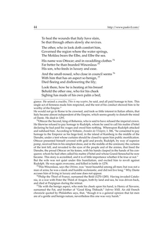 44 http://www.paskvil.com/
To heal the wounds that Italy have slain,
So that through others slowly she revives.
The other, who in look doth comfort him,
Governed the region where the water springs,
The Moldau bears the Elbe, and Elbe the sea.
His name was Ottocar; and in swaddling-clothes 74
Far better he than bearded Winceslaus 75
His son, who feeds in luxury and ease.
And the small-nosed, who close in council seems 76
With him that has an aspect so benign, 77
Died ﬂeeing and disﬂowering the lily;
Look there, how he is beating at his breast!
Behold the other one, who for his cheek
Sighing has made of his own palm a bed;
giance. He seized a cruciﬁx; This is my sceptre, he said, and all paid homage to him. This
single act of ﬁrmness made him respected, and the rest of his conduct showed him to be
worthy of the Empire.”
He would not go to Rome to be crowned, and took so little interest in Italian affairs, that
Italy became almost independent of the Empire, which seems greatly to disturb the mind
of Dante. He died in 1291.
74
Ottocar the Second, king of Bohemia, who is said to have refused the imperial crown.
He likewise refused to pay homage to Rudolph, whom he used to call his maˆıtre d’h´otel
declaring he had paid his wages and owed him nothing. Whereupon Rudolph attacked
and subdued him. According to Voltaire, Annales de l’Empire, I. 306, “he consented to pay
homage to the Emperor as his liege-lord, in the island of Kamberg in the middle of the
Danube, under a tent whose curtains should be closed to spare him public mortiﬁcation.
Ottocar presented himself covered with gold and jewels; Rudolph, by way of superior
pomp, received him in his simplest dress; and in the middle of the ceremony the curtains
of the tent fell, and revealed to the eyes of the people and of the armies, that lined the
Danube, the proud Ottocar on his knees, with his hands clasped in the hands of his con-
queror, whom he had often called his maˆıtre d’h´otel and whose Grand-Seneschal he now
became. This story is accredited, and it is of little importance whether it be true or not.”
But the wife was not quiet under this humiliation, and excited him to revolt against
Rudolph. He was again overcome, and killed in battle in 1278.
75
This Winceslaus, says the Ottimo, was “most beautiful among all men; but was not a
man of arms; he was a meek and humble ecclesiastic, and did not live long.” Why Dante
accuses him of living in luxury and ease does not appear.
76
Philip the Third of France, surnamed the Bold (1270-1285). Having invaded Catalo-
nia, in a war with Peter the Third of Aragon, both by land and sea, he was driven back,
and died at Perpignan during the retreat.
77
He with the benign aspect, who rests his cheek upon his hand, is Henry of Navarre,
surnamed the Fat, and brother of “Good King Thibault,” Inferno XXII. An old French
chronicle quoted by Philalethes says, that, “though it is a general opinion that fat men
are of a gentle and benign nature, nevertheless this one was very harsh.”
 