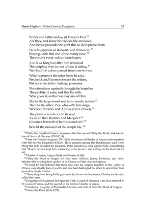 Dante Alighieri - Divine Comedy, Purgatorio 45
Father and father-in-law of France’s Pest 78
Are they, and know his vicious life and lewd,
And hence proceeds the grief that so doth pierce them.
He who appears so stalwart, and chimes in, 79
Singing, with that one of the manly nose, 80
The cord of every valour wore begirt;
And if as King had after him remained
The stripling who in rear of him is sitting; 81
Well had the valour passed from vase to vase
Which cannot of the other heirs be said.
Frederick and Jacomo possess the realms,
But none the better heritage possesses.
Not oftentimes upriseth through the branches
The probity of man; and this He wills
Who gives it, so that we may ask of Him.
Eke to the large-nosed reach my words, no less 82
Than to the other, Pier, who with him sings;
Whence Provence and Apulia grieve already 83
The plant is as inferior to its seed,
As more than Beatrice and Margaret 84
Costanza boasteth of her husband still. 85
Behold the monarch of the simple life, 86
78
Philip the Fourth of France, surnamed the Fair, son of Philip the Third, and son-in-
law of Henry of Navarre (1285-1314).
79
Peter the Third of Aragon (1276-1285), the enemy of Charles of Anjou and competitor
with him for the kingdom of Sicily. He is counted among the Troubadours, and when
Philip the Bold invaded his kingdom, Peter launched a song against him, complaining
that “ﬂower de luce kept him sorrowing in his house”, and calling on the Gascons for
aid.
80
Charles of Anjou, king of Sicily and Naples (1265).
81
Philip the Third of Aragon left four sons, Alfonso, James, Frederick, and Peter.
Whether the stripling here spoken of is Alfonso or Peter does not appear.
82
It must be remembered that these two who are singing together in this Valley of
Princes were deadly foes on earth; and one had challenged the other to determine their
quarrel by single combat.
83
These kingdoms being badly governed by his son and successor, Charles the Second,
called the Lame.
84
Daughters of Raymond Berenger the Fifth, Count of Provence ; the ﬁrst married to
St. Louis of France, and the second to his brother, Charles of Anjou.
85
Constance, daughter of Manfredi of Apulia, and wife of Peter the Third of Aragon.
86
Henry the Third (1216-1272).
 